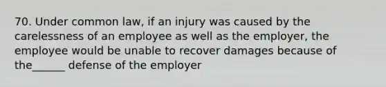 70. Under common law, if an injury was caused by the carelessness of an employee as well as the employer, the employee would be unable to recover damages because of the______ defense of the employer