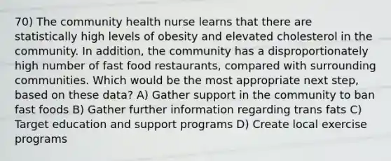 70) The community health nurse learns that there are statistically high levels of obesity and elevated cholesterol in the community. In addition, the community has a disproportionately high number of fast food restaurants, compared with surrounding communities. Which would be the most appropriate next step, based on these data? A) Gather support in the community to ban fast foods B) Gather further information regarding trans fats C) Target education and support programs D) Create local exercise programs