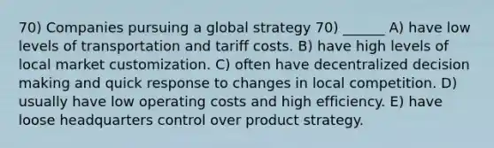 70) Companies pursuing a global strategy 70) ______ A) have low levels of transportation and tariff costs. B) have high levels of local market customization. C) often have decentralized decision making and quick response to changes in local competition. D) usually have low operating costs and high efficiency. E) have loose headquarters control over product strategy.