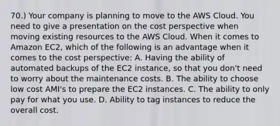 70.) Your company is planning to move to the AWS Cloud. You need to give a presentation on the cost perspective when moving existing resources to the AWS Cloud. When it comes to Amazon EC2, which of the following is an advantage when it comes to the cost perspective: A. Having the ability of automated backups of the EC2 instance, so that you don't need to worry about the maintenance costs. B. The ability to choose low cost AMI's to prepare the EC2 instances. C. The ability to only pay for what you use. D. Ability to tag instances to reduce the overall cost.