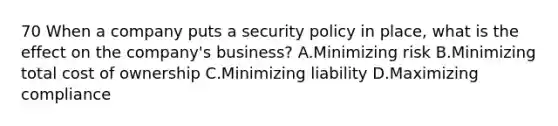 70 When a company puts a security policy in place, what is the effect on the company's business? A.Minimizing risk B.Minimizing total cost of ownership C.Minimizing liability D.Maximizing compliance