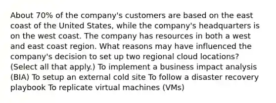 About 70% of the company's customers are based on the east coast of the United States, while the company's headquarters is on the west coast. The company has resources in both a west and east coast region. What reasons may have influenced the company's decision to set up two regional cloud locations? (Select all that apply.) To implement a business impact analysis (BIA) To setup an external cold site To follow a disaster recovery playbook To replicate virtual machines (VMs)