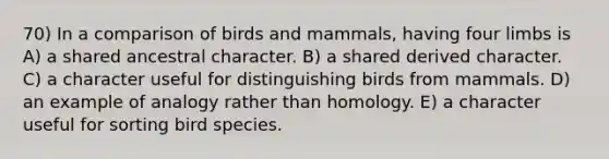 70) In a comparison of birds and mammals, having four limbs is A) a shared ancestral character. B) a shared derived character. C) a character useful for distinguishing birds from mammals. D) an example of analogy rather than homology. E) a character useful for sorting bird species.