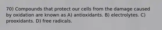 70) Compounds that protect our cells from the damage caused by oxidation are known as A) antioxidants. B) electrolytes. C) prooxidants. D) free radicals.