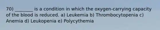 70) ________ is a condition in which the oxygen-carrying capacity of the blood is reduced. a) Leukemia b) Thrombocytopenia c) Anemia d) Leukopenia e) Polycythemia