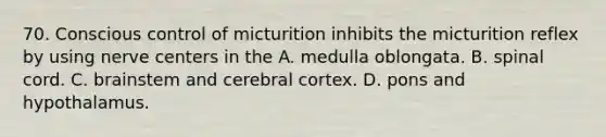 70. Conscious control of micturition inhibits the micturition reflex by using nerve centers in the A. medulla oblongata. B. spinal cord. C. brainstem and cerebral cortex. D. pons and hypothalamus.