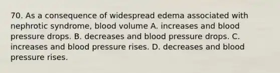 70. As a consequence of widespread edema associated with nephrotic syndrome, blood volume A. increases and blood pressure drops. B. decreases and blood pressure drops. C. increases and blood pressure rises. D. decreases and blood pressure rises.