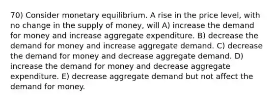 70) Consider monetary equilibrium. A rise in the price level, with no change in the supply of money, will A) increase the demand for money and increase aggregate expenditure. B) decrease the demand for money and increase aggregate demand. C) decrease the demand for money and decrease aggregate demand. D) increase the demand for money and decrease aggregate expenditure. E) decrease aggregate demand but not affect the demand for money.