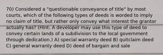 70) Considered a "questionable conveyance of title" by most courts, which of the following types of deeds is worded to imply no claim of title, but rather only convey what interest the grantor actually has? (Hint: A developer may use this type of deed to convey certain lands of a subdivision to the local government through dedication.) A) special warranty deed B) quitclaim deed C) general warranty deed D) deed of bargain and sale