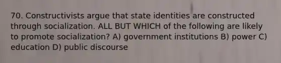 70. Constructivists argue that state identities are constructed through socialization. ALL BUT WHICH of the following are likely to promote socialization? A) government institutions B) power C) education D) public discourse