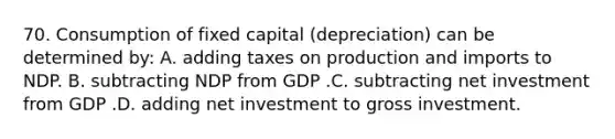 70. Consumption of fixed capital (depreciation) can be determined by: A. adding taxes on production and imports to NDP. B. subtracting NDP from GDP .C. subtracting net investment from GDP .D. adding net investment to gross investment.