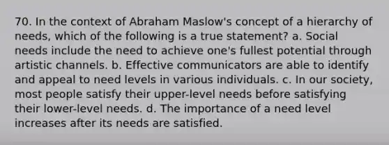 70. In the context of Abraham Maslow's concept of a hierarchy of needs, which of the following is a true statement? a. Social needs include the need to achieve one's fullest potential through artistic channels. b. Effective communicators are able to identify and appeal to need levels in various individuals. c. In our society, most people satisfy their upper-level needs before satisfying their lower-level needs. d. The importance of a need level increases after its needs are satisfied.