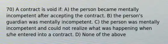 70) A contract is void if: A) the person became mentally incompetent after accepting the contract. B) the person's guardian was mentally incompetent. C) the person was mentally incompetent and could not realize what was happening when s/he entered into a contract. D) None of the above