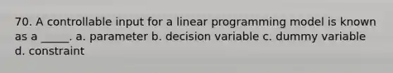 70. A controllable input for a linear programming model is known as a _____. a. parameter b. decision variable c. dummy variable d. constraint