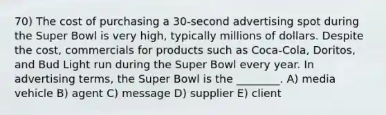 70) The cost of purchasing a 30-second advertising spot during the Super Bowl is very high, typically millions of dollars. Despite the cost, commercials for products such as Coca-Cola, Doritos, and Bud Light run during the Super Bowl every year. In advertising terms, the Super Bowl is the ________. A) media vehicle B) agent C) message D) supplier E) client