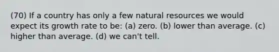 (70) If a country has only a few natural resources we would expect its growth rate to be: (a) zero. (b) lower than average. (c) higher than average. (d) we can't tell.