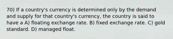 70) If a country's currency is determined only by the demand and supply for that country's currency, the country is said to have a A) floating exchange rate. B) fixed exchange rate. C) gold standard. D) managed float.