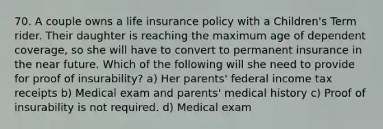 70. A couple owns a life insurance policy with a Children's Term rider. Their daughter is reaching the maximum age of dependent coverage, so she will have to convert to permanent insurance in the near future. Which of the following will she need to provide for proof of insurability? a) Her parents' federal income tax receipts b) Medical exam and parents' medical history c) Proof of insurability is not required. d) Medical exam