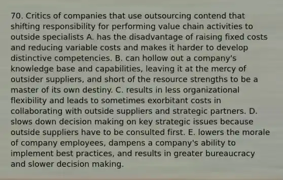 70. Critics of companies that use outsourcing contend that shifting responsibility for performing value chain activities to outside specialists A. has the disadvantage of raising fixed costs and reducing variable costs and makes it harder to develop distinctive competencies. B. can hollow out a company's knowledge base and capabilities, leaving it at the mercy of outsider suppliers, and short of the resource strengths to be a master of its own destiny. C. results in less organizational flexibility and leads to sometimes exorbitant costs in collaborating with outside suppliers and strategic partners. D. slows down decision making on key strategic issues because outside suppliers have to be consulted first. E. lowers the morale of company employees, dampens a company's ability to implement best practices, and results in greater bureaucracy and slower decision making.