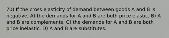 70) If the cross elasticity of demand between goods A and B is negative, A) the demands for A and B are both price elastic. B) A and B are complements. C) the demands for A and B are both price inelastic. D) A and B are substitutes.