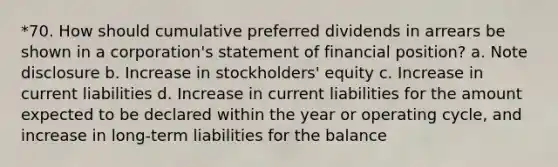 *70. How should cumulative preferred dividends in arrears be shown in a corporation's statement of financial position? a. Note disclosure b. Increase in stockholders' equity c. Increase in current liabilities d. Increase in current liabilities for the amount expected to be declared within the year or operating cycle, and increase in long-term liabilities for the balance