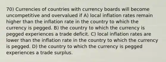 70) Currencies of countries with currency boards will become uncompetitive and overvalued if A) local inflation rates remain higher than the inflation rate in the country to which the currency is pegged. B) the country to which the currency is pegged experiences a trade deficit. C) local inflation rates are lower than the inflation rate in the country to which the currency is pegged. D) the country to which the currency is pegged experiences a trade surplus.