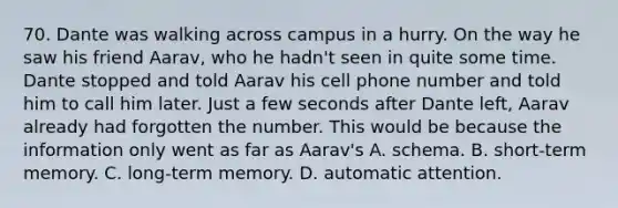 70. Dante was walking across campus in a hurry. On the way he saw his friend Aarav, who he hadn't seen in quite some time. Dante stopped and told Aarav his cell phone number and told him to call him later. Just a few seconds after Dante left, Aarav already had forgotten the number. This would be because the information only went as far as Aarav's A. schema. B. short-term memory. C. long-term memory. D. automatic attention.