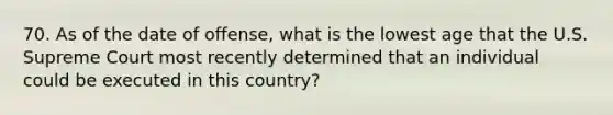 70. As of the date of offense, what is the lowest age that the U.S. Supreme Court most recently determined that an individual could be executed in this country?