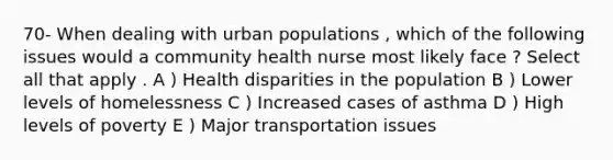 70- When dealing with urban populations , which of the following issues would a community health nurse most likely face ? Select all that apply . A ) Health disparities in the population B ) Lower levels of homelessness C ) Increased cases of asthma D ) High levels of poverty E ) Major transportation issues