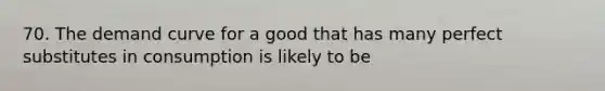 70. The demand curve for a good that has many perfect substitutes in consumption is likely to be