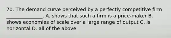 70. The demand curve perceived by a perfectly competitive firm _______________. A. shows that such a firm is a price-maker B. shows economies of scale over a large range of output C. is horizontal D. all of the above