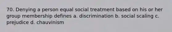 70. Denying a person equal social treatment based on his or her group membership defines a. discrimination b. social scaling c. prejudice d. chauvinism