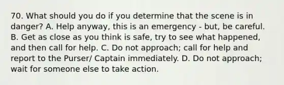 70. What should you do if you determine that the scene is in danger? A. Help anyway, this is an emergency - but, be careful. B. Get as close as you think is safe, try to see what happened, and then call for help. C. Do not approach; call for help and report to the Purser/ Captain immediately. D. Do not approach; wait for someone else to take action.