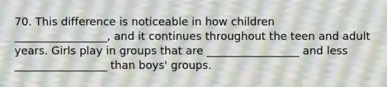 70. This difference is noticeable in how children _________________, and it continues throughout the teen and adult years. Girls play in groups that are _________________ and less _________________ than boys' groups.