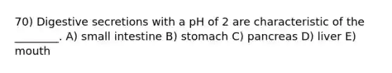 70) Digestive secretions with a pH of 2 are characteristic of the ________. A) small intestine B) stomach C) pancreas D) liver E) mouth