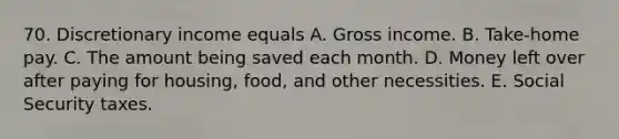 70. Discretionary income equals A. Gross income. B. Take-home pay. C. The amount being saved each month. D. Money left over after paying for housing, food, and other necessities. E. Social Security taxes.