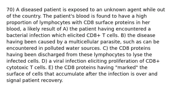 70) A diseased patient is exposed to an unknown agent while out of the country. The patient's blood is found to have a high proportion of lymphocytes with CD8 surface proteins in her blood, a likely result of A) the patient having encountered a bacterial infection which elicited CD8+ T cells. B) the disease having been caused by a multicellular parasite, such as can be encountered in polluted water sources. C) the CD8 proteins having been discharged from these lymphocytes to lyse the infected cells. D) a viral infection eliciting proliferation of CD8+ cytotoxic T cells. E) the CD8 proteins having "marked" the surface of cells that accumulate after the infection is over and signal patient recovery.