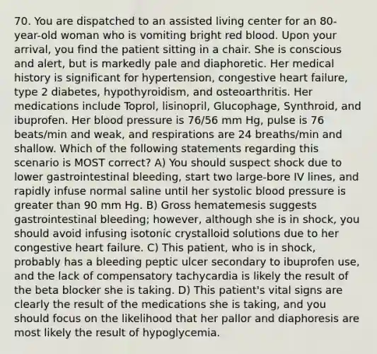 70. You are dispatched to an assisted living center for an 80-year-old woman who is vomiting bright red blood. Upon your arrival, you find the patient sitting in a chair. She is conscious and alert, but is markedly pale and diaphoretic. Her medical history is significant for hypertension, congestive heart failure, type 2 diabetes, hypothyroidism, and osteoarthritis. Her medications include Toprol, lisinopril, Glucophage, Synthroid, and ibuprofen. Her <a href='https://www.questionai.com/knowledge/kD0HacyPBr-blood-pressure' class='anchor-knowledge'>blood pressure</a> is 76/56 mm Hg, pulse is 76 beats/min and weak, and respirations are 24 breaths/min and shallow. Which of the following statements regarding this scenario is MOST correct? A) You should suspect shock due to lower gastrointestinal bleeding, start two large-bore IV lines, and rapidly infuse normal saline until her systolic blood pressure is <a href='https://www.questionai.com/knowledge/ktgHnBD4o3-greater-than' class='anchor-knowledge'>greater than</a> 90 mm Hg. B) Gross hematemesis suggests gastrointestinal bleeding; however, although she is in shock, you should avoid infusing isotonic crystalloid solutions due to her congestive heart failure. C) This patient, who is in shock, probably has a bleeding peptic ulcer secondary to ibuprofen use, and the lack of compensatory tachycardia is likely the result of the beta blocker she is taking. D) This patient's vital signs are clearly the result of the medications she is taking, and you should focus on the likelihood that her pallor and diaphoresis are most likely the result of hypoglycemia.