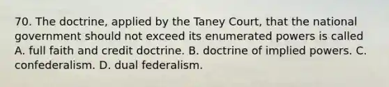 70. The doctrine, applied by the Taney Court, that the national government should not exceed its enumerated powers is called A. full faith and credit doctrine. B. doctrine of implied powers. C. confederalism. D. dual federalism.