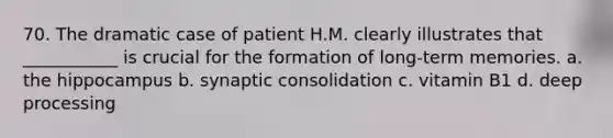 70. The dramatic case of patient H.M. clearly illustrates that ___________ is crucial for the formation of long-term memories. a. the hippocampus b. synaptic consolidation c. vitamin B1 d. deep processing