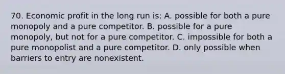 70. Economic profit in the long run is: A. possible for both a pure monopoly and a pure competitor. B. possible for a pure monopoly, but not for a pure competitor. C. impossible for both a pure monopolist and a pure competitor. D. only possible when barriers to entry are nonexistent.