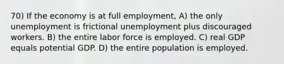 70) If the economy is at full employment, A) the only unemployment is frictional unemployment plus discouraged workers. B) the entire labor force is employed. C) real GDP equals potential GDP. D) the entire population is employed.