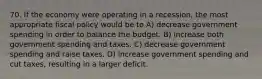 70. If the economy were operating in a recession, the most appropriate fiscal policy would be to A) decrease government spending in order to balance the budget. B) increase both government spending and taxes. C) decrease government spending and raise taxes. D) increase government spending and cut taxes, resulting in a larger deficit.