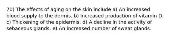 70) The effects of aging on the skin include a) An increased blood supply to the dermis. b) Increased production of vitamin D. c) Thickening of the epidermis. d) A decline in the activity of sebaceous glands. e) An increased number of sweat glands.