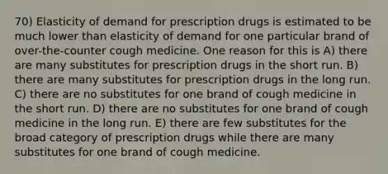 70) Elasticity of demand for prescription drugs is estimated to be much lower than elasticity of demand for one particular brand of over-the-counter cough medicine. One reason for this is A) there are many substitutes for prescription drugs in the short run. B) there are many substitutes for prescription drugs in the long run. C) there are no substitutes for one brand of cough medicine in the short run. D) there are no substitutes for one brand of cough medicine in the long run. E) there are few substitutes for the broad category of prescription drugs while there are many substitutes for one brand of cough medicine.