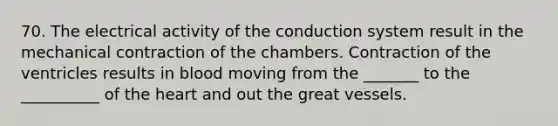 70. The electrical activity of the conduction system result in the mechanical contraction of the chambers. Contraction of the ventricles results in blood moving from the _______ to the __________ of the heart and out the great vessels.