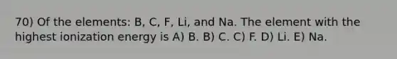 70) Of the elements: B, C, F, Li, and Na. The element with the highest ionization energy is A) B. B) C. C) F. D) Li. E) Na.