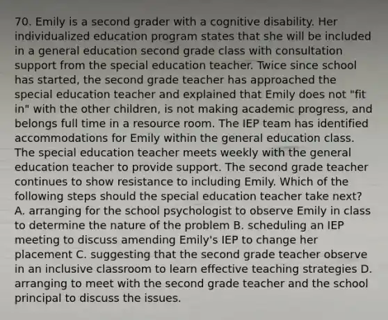 70. Emily is a second grader with a cognitive disability. Her individualized education program states that she will be included in a general education second grade class with consultation support from the special education teacher. Twice since school has started, the second grade teacher has approached the special education teacher and explained that Emily does not "fit in" with the other children, is not making academic progress, and belongs full time in a resource room. The IEP team has identified accommodations for Emily within the general education class. The special education teacher meets weekly with the general education teacher to provide support. The second grade teacher continues to show resistance to including Emily. Which of the following steps should the special education teacher take next? A. arranging for the school psychologist to observe Emily in class to determine the nature of the problem B. scheduling an IEP meeting to discuss amending Emily's IEP to change her placement C. suggesting that the second grade teacher observe in an inclusive classroom to learn effective teaching strategies D. arranging to meet with the second grade teacher and the school principal to discuss the issues.