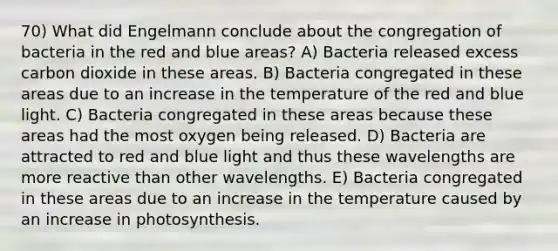 70) What did Engelmann conclude about the congregation of bacteria in the red and blue areas? A) Bacteria released excess carbon dioxide in these areas. B) Bacteria congregated in these areas due to an increase in the temperature of the red and blue light. C) Bacteria congregated in these areas because these areas had the most oxygen being released. D) Bacteria are attracted to red and blue light and thus these wavelengths are more reactive than other wavelengths. E) Bacteria congregated in these areas due to an increase in the temperature caused by an increase in photosynthesis.