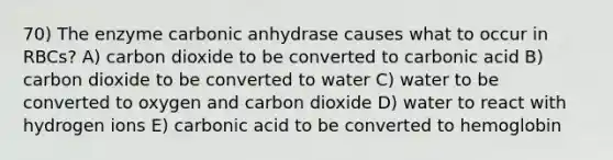 70) The enzyme carbonic anhydrase causes what to occur in RBCs? A) carbon dioxide to be converted to carbonic acid B) carbon dioxide to be converted to water C) water to be converted to oxygen and carbon dioxide D) water to react with hydrogen ions E) carbonic acid to be converted to hemoglobin